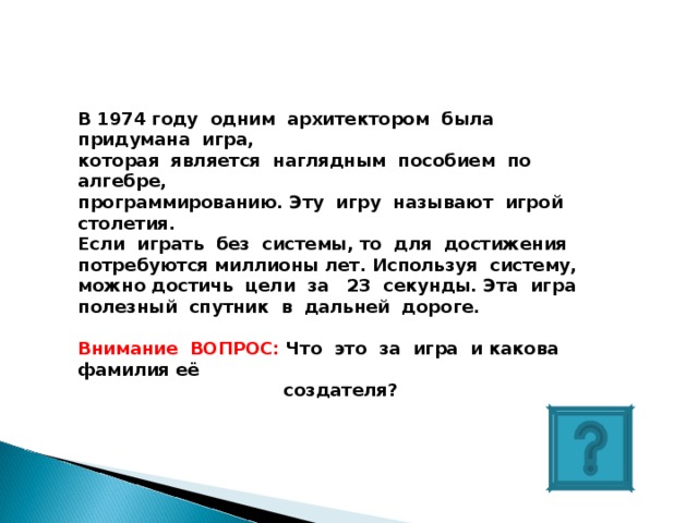 В 1974 году одним архитектором была придумана игра, которая является наглядным пособием по алгебре, программированию. Эту игру называют игрой столетия. Если играть без системы, то для достижения потребуются миллионы лет. Используя систему, можно достичь цели за 23 секунды. Эта игра полезный спутник в дальней дороге.  Внимание ВОПРОС: Что это за игра и какова фамилия её  создателя? 