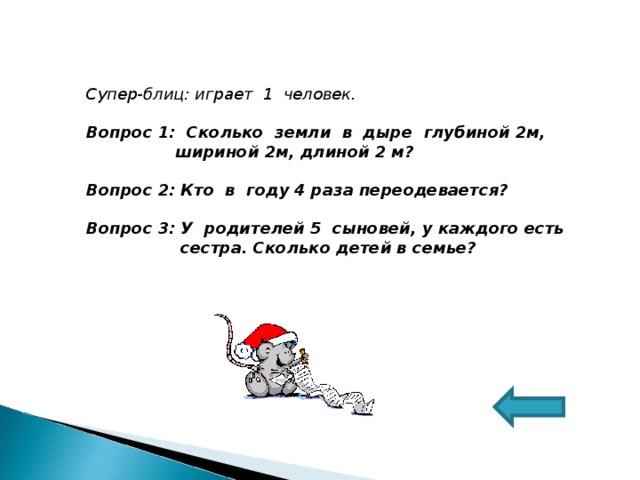 Супер-блиц: играет 1 человек.  Вопрос 1: Сколько земли в дыре глубиной 2м,  шириной 2м, длиной 2 м?  Вопрос 2: Кто в году 4 раза переодевается?  Вопрос 3: У родителей 5 сыновей, у каждого есть  сестра. Сколько детей в семье?  
