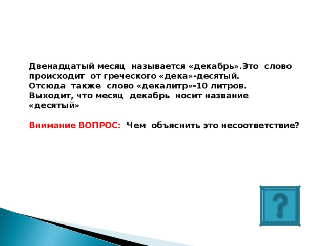 Двенадцатый месяц называется «декабрь».Это слово происходит от греческого «дека»-десятый. Отсюда также слово «декалитр»-10 литров. Выходит, что месяц декабрь носит название «десятый»  Внимание ВОПРОС: Чем объяснить это несоответствие? 