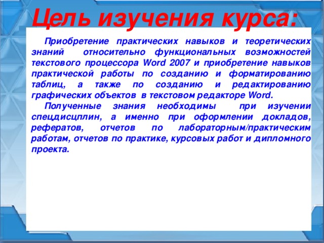 Цель изучения курса: Приобретение практических навыков и теоретических знаний относительно функциональных возможностей текстового процессора Word 2007 и приобретение навыков практической работы по созданию и форматированию таблиц, а также по созданию и редактированию графических объектов в текстовом редакторе Word. Полученные знания необходимы при изучении спецдисцплин, а именно при оформлении докладов, рефератов, отчетов по лабораторным/практическим работам, отчетов по практике, курсовых работ и дипломного проекта.  