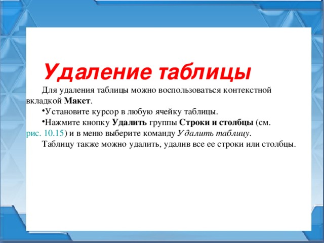 Удаление таблицы Для удаления таблицы можно воспользоваться контекстной вкладкой Макет . Установите курсор в любую ячейку таблицы. Нажмите кнопку Удалить группы Строки и столбцы (см. рис. 10.15 ) и в меню выберите команду Удалить таблицу . Таблицу также можно удалить, удалив все ее строки или столбцы. 