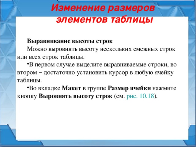 Изменение размеров  элементов таблицы Выравнивание высоты строк Можно выровнять высоту нескольких смежных строк или всех строк таблицы. В первом случае выделите выравниваемые строки, во втором – достаточно установить курсор в любую ячейку таблицы. Во вкладке Макет в группе Размер ячейки нажмите кнопку Выровнять высоту строк (см. рис. 10.18 ). 