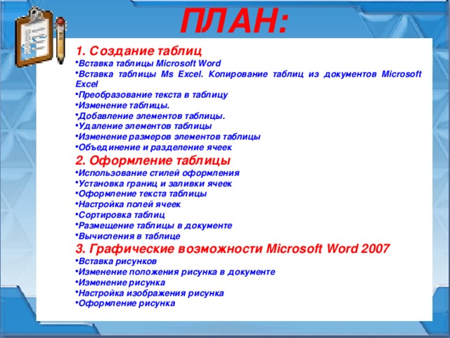 ПЛАН: 1. Создание таблиц Вставка таблицы Microsoft Word Вставка таблицы Ms Excel. Копирование таблиц из документов Microsoft Excel Преобразование текста в таблицу Изменение таблицы. Добавление элементов таблицы. Удаление элементов таблицы Изменение размеров элементов таблицы Объединение и разделение ячеек 2. Оформление таблицы Использование стилей оформления Установка границ и заливки ячеек Оформление текста таблицы Настройка полей ячеек Сортировка таблиц Размещение таблицы в документе Вычисления в таблице 3. Графические возможности Microsoft Word 2007 Вставка рисунков Изменение положения рисунка в документе Изменение рисунка Настройка изображения рисунка Оформление рисунка 