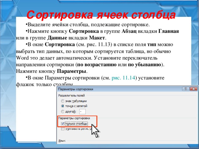 Сортировка ячеек столбца Выделите ячейки столбца, подлежащие сортировке. Нажмите кнопку Сортировка в группе Абзац вкладки Главная или в группе Данные вкладки Макет . В окне Сортировка (см. рис. 11.13 ) в списке поля тип можно выбрать тип данных, по которым сортируется таблица, но обычно Word это делает автоматически. Установите переключатель направления сортировки ( по возрастанию или по убыванию ). Нажмите кнопку Параметры . В окне Параметры сортировки (см. рис. 11.14 ) установите флажок только столбцы. 