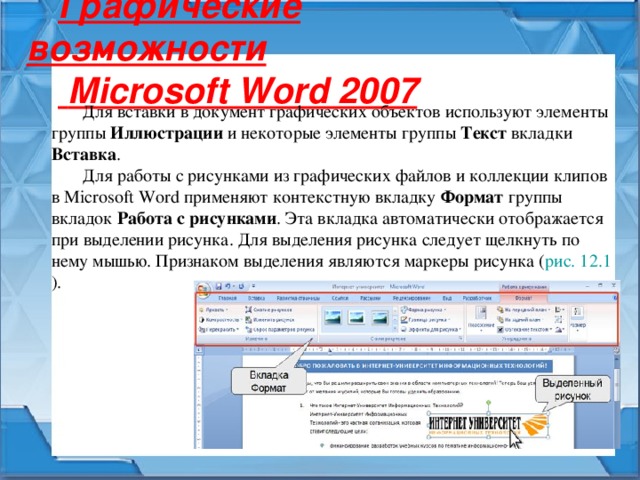 Графические возможности  Microsoft Word 2007 Для вставки в документ графических объектов используют элементы группы Иллюстрации и некоторые элементы группы Текст вкладки Вставка . Для работы с рисунками из графических файлов и коллекции клипов в Microsoft Word применяют контекстную вкладку Формат группы вкладок Работа с рисунками . Эта вкладка автоматически отображается при выделении рисунка. Для выделения рисунка следует щелкнуть по нему мышью. Признаком выделения являются маркеры рисунка ( рис. 12.1 ). 