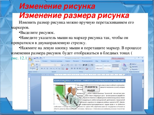 Изменение рисунка Изменение размера рисунка Изменить размер рисунка можно вручную перетаскиванием его маркеров. Выделите рисунок. Наведите указатель мыши на маркер рисунка так, чтобы он превратился в двунаправленную стрелку. Нажмите на левую кнопку мыши и перетащите маркер. В процессе изменения размера рисунок будет отображаться в бледных тонах ( рис. 12.12 ). 