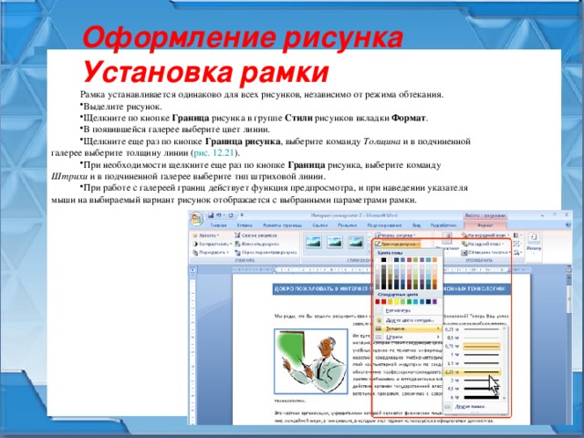 Оформление рисунка Установка рамки Рамка устанавливается одинаково для всех рисунков, независимо от режима обтекания. Выделите рисунок. Щелкните по кнопке Граница рисунка в группе Стили рисунков вкладки Формат . В появившейся галерее выберите цвет линии. Щелкните еще раз по кнопке Граница рисунка , выберите команду Толщина и в подчиненной галерее выберите толщину линии ( рис. 12.21 ). При необходимости щелкните еще раз по кнопке Граница рисунка, выберите команду Штрихи и в подчиненной галерее выберите тип штриховой линии. При работе с галереей границ действует функция предпросмотра, и при наведении указателя мыши на выбираемый вариант рисунок отображается с выбранными параметрами рамки. 