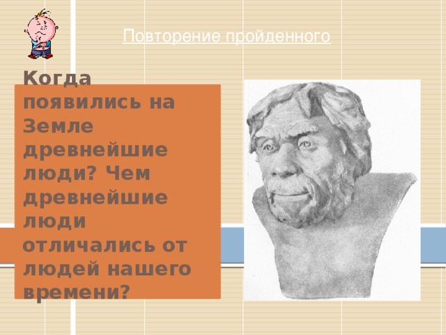 Повторение пройденного Когда появились на Земле древнейшие люди? Чем древнейшие люди отличались от людей нашего времени? 