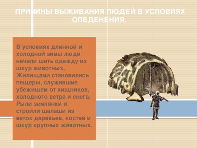 ПРИЧИНЫ ВЫЖИВАНИЯ ЛЮДЕЙ В УСЛОВИЯХ ОЛЕДЕНЕНИЯ. В условиях длинной и холодной зимы люди начали шить одежду из шкур животных, Жилищами становились пещеры, служившие убежищем от хищников, холодного ветра и снега. Рыли землянки и строили шалаши из веток деревьев, костей и шкур крупных животных. 