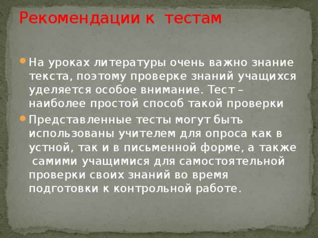 Рекомендации к тестам   На уроках литературы очень важно знание текста, поэтому проверке знаний учащихся уделяется особое внимание. Тест – наиболее простой способ такой проверки Представленные тесты могут быть использованы учителем для опроса как в устной, так и в письменной форме, а также самими учащимися для самостоятельной проверки своих знаний во время подготовки к контрольной работе. 