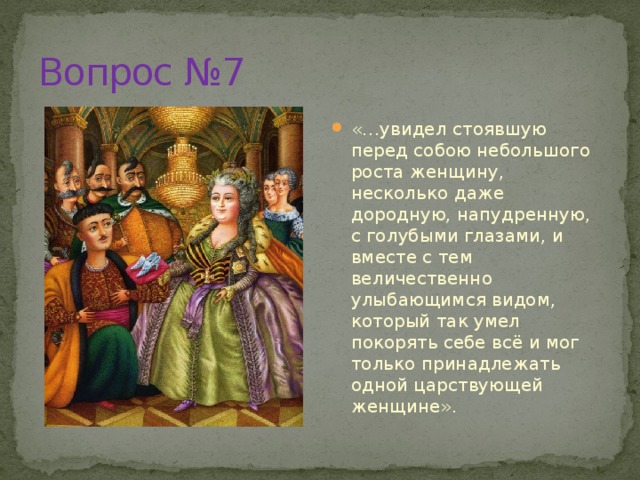 Вопрос №7 «…увидел стоявшую перед собою небольшого роста женщину, несколько даже дородную, напудренную, с голубыми глазами, и вместе с тем величественно улыбающимся видом, который так умел покорять себе всё и мог только принадлежать одной царствующей женщине». 