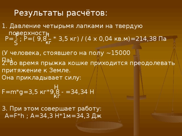 Результаты расчётов: 1. Давление четырьмя лапками на твердую поверхность F H P= - ; P= ( 9,8 – * 3,5 кг) / (4 x 0,04 кв.м)=214,38 Па S кг (У человека, стоявшего на полу ~15000 Па) 2 . Во время прыжка кошке приходится преодолевать притяжение к Земле. Она прикладывает силу: F=m*g=3 , 5 кг*9,8 - =34,34 H H кг 3. При этом совершает работу:  А= F*h ; А=34,3 Н*1м=34,3 Дж 