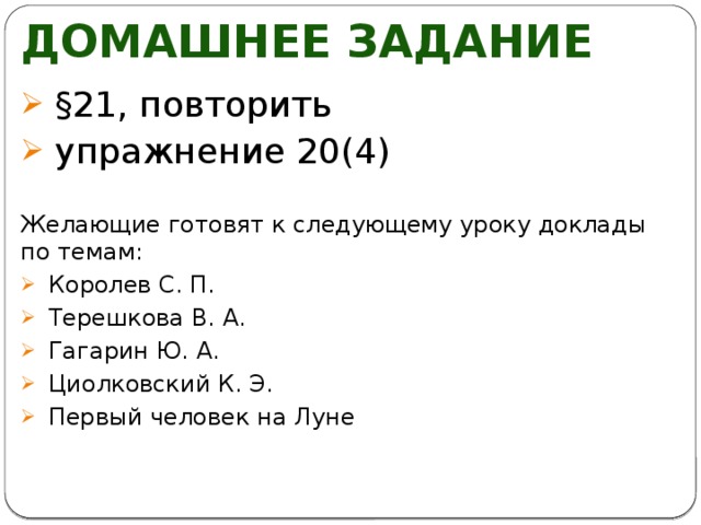 Домашнее задание §21, повторить упражнение 20(4) Желающие готовят к следующему уроку доклады по темам: Королев С. П. Терешкова В. А. Гагарин Ю. А. Циолковский К. Э. Первый человек на Луне 