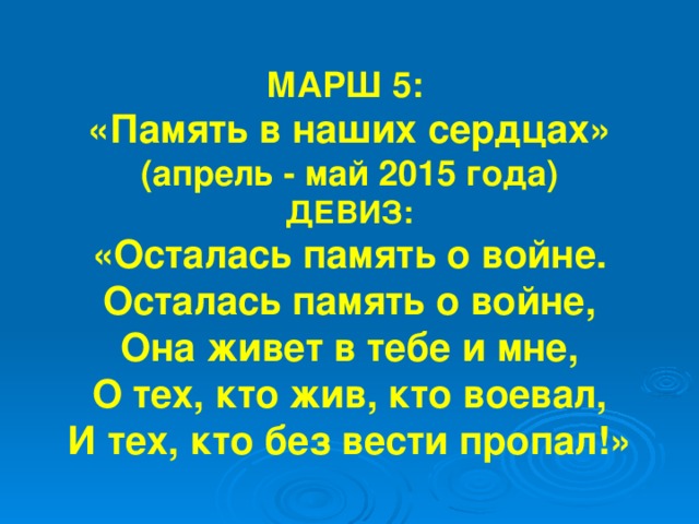 МАРШ 5: «Память в наших сердцах» (апрель - май 2015 года) ДЕВИЗ: «Осталась память о войне. Осталась память о войне, Она живет в тебе и мне, О тех, кто жив, кто воевал, И тех, кто без вести пропал!» 