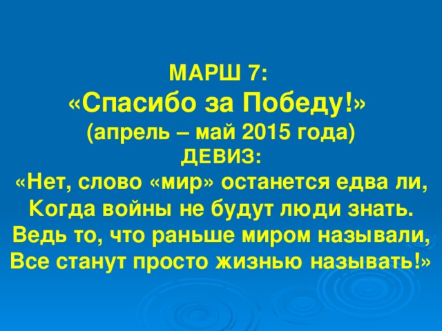 МАРШ 7: «Спасибо за Победу!» (апрель – май 2015 года) ДЕВИЗ: «Нет, слово «мир» останется едва ли, Когда войны не будут люди знать. Ведь то, что раньше миром называли, Все станут просто жизнью называть!» 
