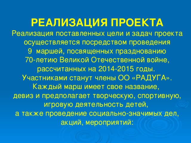 РЕАЛИЗАЦИЯ ПРОЕКТА Реализация поставленных цели и задач проекта осуществляется посредством проведения 9 маршей, посвященных празднованию 70-летию Великой Отечественной войне, рассчитанных на 2014-2015 годы. Участниками станут члены ОО «РАДУГА». Каждый марш имеет свое название, девиз и предполагает творческую, спортивную, игровую деятельность детей, а также проведение социально-значимых дел, акций, мероприятий: 
