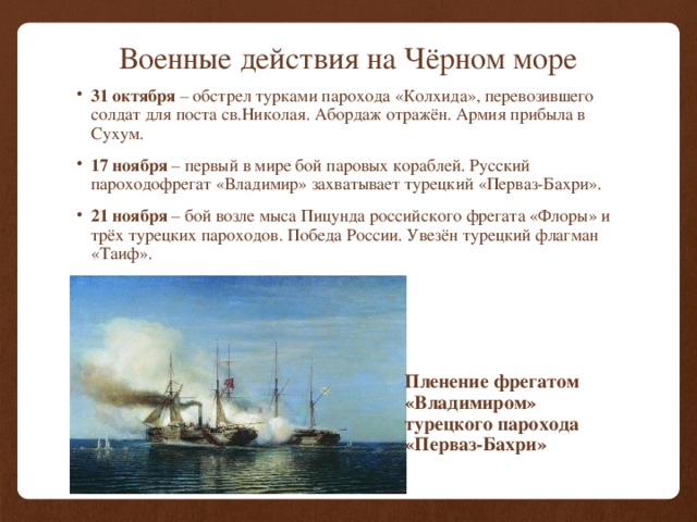 Военные действия на Чёрном море 31 октября – обстрел турками парохода «Колхида», перевозившего солдат для поста св.Николая. Абордаж отражён. Армия прибыла в Сухум. 17 ноября – первый в мире бой паровых кораблей. Русский пароходофрегат «Владимир» захватывает турецкий «Перваз-Бахри». 21 ноября – бой возле мыса Пицунда российского фрегата «Флоры» и трёх турецких пароходов. Победа России. Увезён турецкий флагман «Таиф». Пленение фрегатом «Владимиром» турецкого парохода «Перваз-Бахри» 