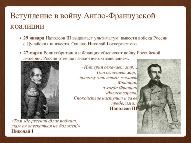 Вступление в войну Англо-Французской коалиции 29 января Наполеон III выдвигает ультиматум: вывести войска России с Дунайских княжеств. Однако  Николай I отвергает его. 27 марта Великобритания и Франция объявляют войну Российской империи. Россия отвечает аналогичным заявлением. «Империя означает мир… Она означает мир, потому что этого желает Франция, а когда Франция удовлетворена, Спокойствие наступит и за её пределами.» Наполеон III «Там где русский флаг поднят, там он опускаться не должен!» Николай I 