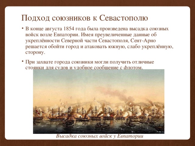 Подход союзников к Севастополю В конце августа 1854 года была произведена высадка союзных войск возле Евпатории. Имея преувеличенные данные об укреплённости Северной части Севастополя, Сент-Арно решается обойти город и атаковать южную, слабо укреплённую, сторону. При захвате города союзники могли получить отличные стоянки для судов и удобное сообщение с флотом. Высадка союзных войск у Евпатории 