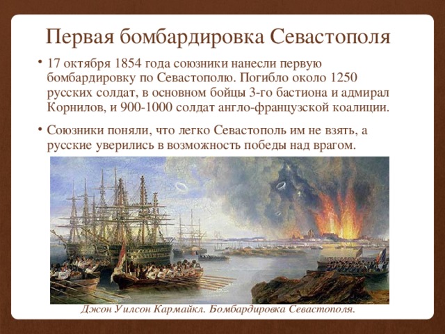 Первая бомбардировка Севастополя 17 октября 1854 года союзники нанесли первую бомбардировку по Севастополю. Погибло около 1250 русских солдат, в основном бойцы 3-го бастиона и адмирал Корнилов, и 900-1000 солдат англо-французской коалиции. Союзники поняли, что легко Севастополь им не взять, а русские уверились в возможность победы над врагом. Джон Уилсон Кармайкл. Бомбардировка Севастополя. 