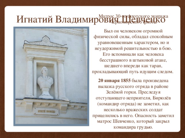 Игнатий Владимирович Шевченко Матрос 30-го флотского экипажа Черноморского флота. Был он человеком огромной физической силы, обладал спокойным уравновешенным характером, но и неудержимой решительностью в бою. Его вспоминали как человека бесстрашного в штыковой атаке, шедшего впереди как таран, прокладывающий путь идущим следом. 20 января 1855 была произведена вылазка русского отряда в районе Зелёной горки. Преследуя отступающего неприятеля, Бирюлёв (командир отряда) не заметил, как несколько вражеских солдат прицелились в него. Опасность заметил матрос Шевченко, который закрыл командира грудью. 