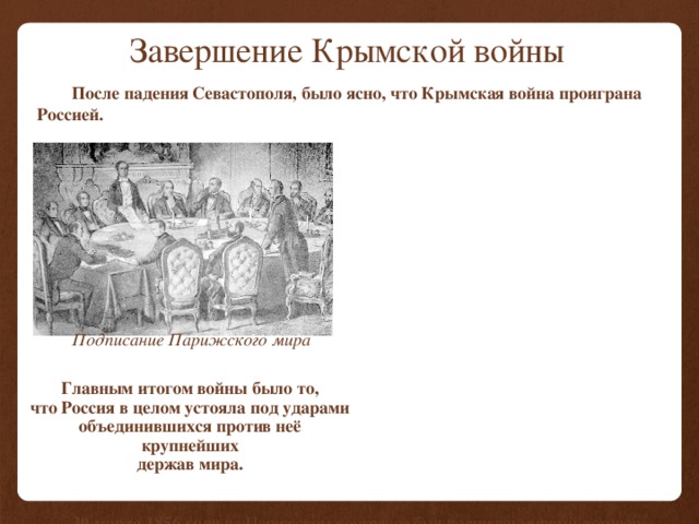 Завершение Крымской войны  После падения Севастополя, было ясно, что Крымская война проиграна Россией.            30 марта 1856 года на Парижском конгрессе был подписан мирный договор. Его условия: Завоёванные в ходе области и города возвращались России и Турции. Независимость и целостность Османской империи гарантировалась всеми державами – участницами конгресса. Чёрное море объявлялось нейтральным. Южная часть Бессарабии отходила к Молдавии. Сербия, Молдавия, Валахия переходили под верховную власть султана. Покровительство турецким христианам передавалось в руки всех великих держав. Подписание Парижского мира Главным итогом войны было то, что Россия в целом устояла под ударами объединившихся против неё крупнейших держав мира. 