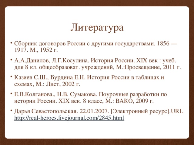 Литература Сборник договоров России с другими государствами. 1856 — 1917. М., 1952 г. А.А.Данилов, Л.Г.Косулина. История России. XIX век : учеб. для 8 кл. общеобразоват. учреждений, М.:Просвещение, 2011 г. Казиев С.Ш., Бурдина Е.Н. История России в таблицах и схемах, М.: Лист, 2002 г. Е.В.Колганова., Н.В. Сумакова. Поурочные разработки по истории России. XIX век. 8 класс, М.: ВАКО, 2009 г. Дарья Севастопольская. 22.01.2007. [Электронный ресурс].URL http :// real-heroes.livejournal.com/2845.html 