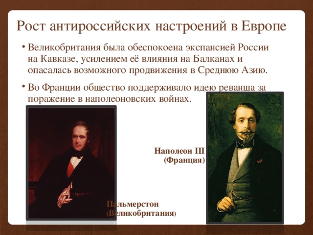 Рост антироссийских настроений в Европе Великобритания была обеспокоена экспансией России на Кавказе, усилением её влияния на Балканах и опасалась возможного продвижения в Среднюю Азию. Во Франции общество поддерживало идею реванша за поражение в наполеоновских войнах. Наполеон III (Франция) Пальмерстон ( Великобритания ) 