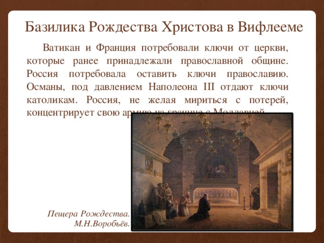 Базилика Рождества Христова в Вифлееме   Ватикан и Франция потребовали ключи от церкви, которые ранее принадлежали православной общине. Россия потребовала оставить ключи православию. Османы, под давлением Наполеона III отдают ключи католикам. Россия, не желая мириться с потерей, концентрирует свою армию на границе с Молдавией. Пещера Рождества. М.Н.Воробьёв. 