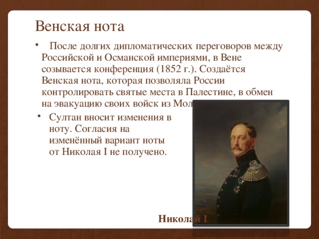 Венская нота  После долгих дипломатических переговоров между Российской и Османской империями, в Вене созывается конференция (1852 г.). Создаётся Венская нота, которая позволяла России контролировать святые места в Палестине, в обмен на эвакуацию своих войск из Молдавии. Султан вносит изменения в ноту. Согласия на изменённый вариант ноты от Николая I не получено. Николай I 