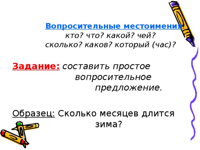 Вопросительные местоимения :  кто? что? какой? чей?  сколько? каков? который (час)? Задание:  составить простое     вопросительное      предложение.  Образец: Сколько месяцев длится     зима?  