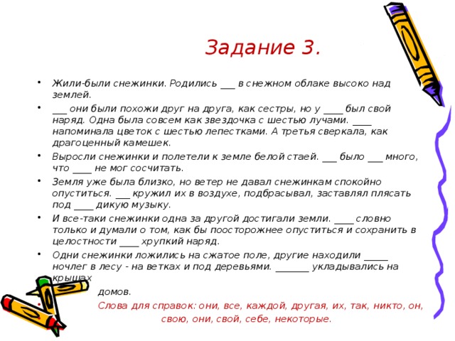 Задание 3. Жили-были снежинки. Родились ___ в снежном облаке высоко над землей. ___ они были похожи друг на друга, как сестры, но у ____ был свой наряд. Одна была совсем как звездочка с шестью лучами. ____ напоминала цветок с шестью лепестками. А третья сверкала, как драгоценный камешек. Выросли снежинки и полетели к земле белой стаей. ___ было ___ много, что ____ не мог сосчитать. Земля уже была близко, но ветер не давал снежинкам спокойно опуститься. ___ кружил их в воздухе, подбрасывал, заставлял плясать под ____ дикую музыку. И все-таки снежинки одна за другой достигали земли. ____ словно только и думали о том, как бы поосторожнее опуститься и сохранить в целостности ____ хрупкий наряд. Одни снежинки ложились на сжатое поле, другие находили _____ ночлег в лесу - на ветках и под деревьями. _______ укладывались на крышах  домов.  Слова для справок: они, все, каждой, другая, их, так, никто, он,  свою, они, свой, себе, некоторые.   