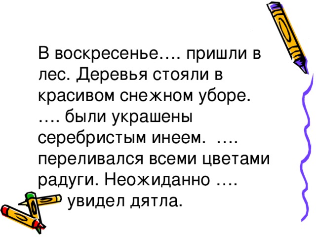 В воскресенье…. пришли в лес. Деревья стояли в красивом снежном уборе. …. были украшены серебристым инеем. …. переливался всеми цветами радуги. Неожиданно ….  увидел дятла.  