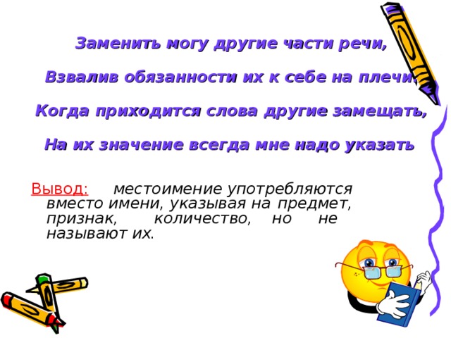           Заменить могу другие части речи,   Взвалив обязанности их к себе на плечи.   Когда приходится слова другие замещать,   На их значение всегда мне надо указать  Вывод:   местоимение употребляются   вместо имени, указывая на    предмет, признак,     количество, но  не     называют их.  