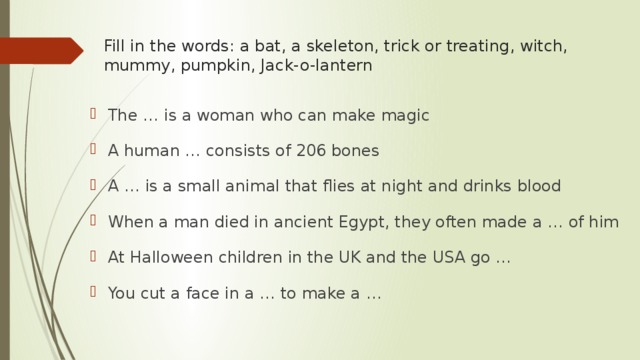 Fill in the words: a bat, a skeleton, trick or treating, witch, mummy, pumpkin, Jack-o-lantern   The … is a woman who can make magic A human … consists of 206 bones A … is a small animal that flies at night and drinks blood When a man died in ancient Egypt, they often made a … of him At Halloween children in the UK and the USA go … You cut a face in a … to make a … 