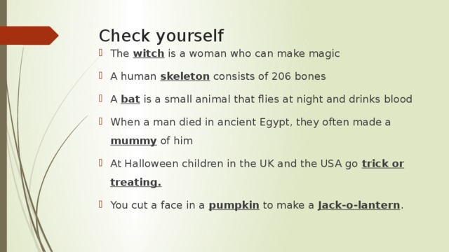 Check yourself The witch is a woman who can make magic A human skeleton consists of 206 bones A bat is a small animal that flies at night and drinks blood When a man died in ancient Egypt, they often made a mummy of him At Halloween children in the UK and the USA go trick or treating. You cut a face in a pumpkin to make a Jack-o-lantern . 