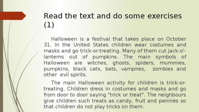Read the text and do some exercises (1)  Halloween is a festival that takes place on October 31. In the United States children wear costumes and masks and go trick-or-treating. Many of them cut jack-o'-lanterns out of pumpkins. The main symbols of Halloween are witches, ghosts, spiders, mummies, pumpkins, black cats, bats, vampires, zombies and other evil spirits.  The main Halloween activity for children is trick-or-treating. Children dress in costumes and masks and go from door to door saying 