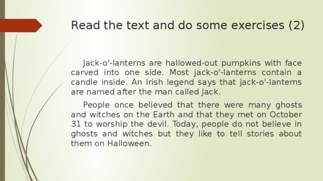 Read the text and do some exercises (2)    Jack-o'-lanterns are hallowed-out pumpkins with face carved into one side. Most jack-o'-lanterns contain a candle inside. An Irish legend says that jack-o'-lanterns are named after the man called Jack.  People once believed that there were many ghosts and witches on the Earth and that they met on October 31 to worship the devil. Today, people do not believe in ghosts and witches but they like to tell stories about them on Halloween.  