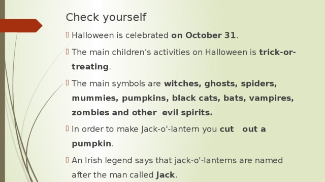 Check yourself Halloween is celebrated on October 31 . The main children’s activities on Halloween is trick-or-treating . The main symbols are witches, ghosts, spiders, mummies, pumpkins, black cats, bats, vampires, zombies and other evil spirits. In order to make Jack-o'-lantern you cut out a pumpkin . An Irish legend says that jack-o'-lanterns are named after the man called Jack . 