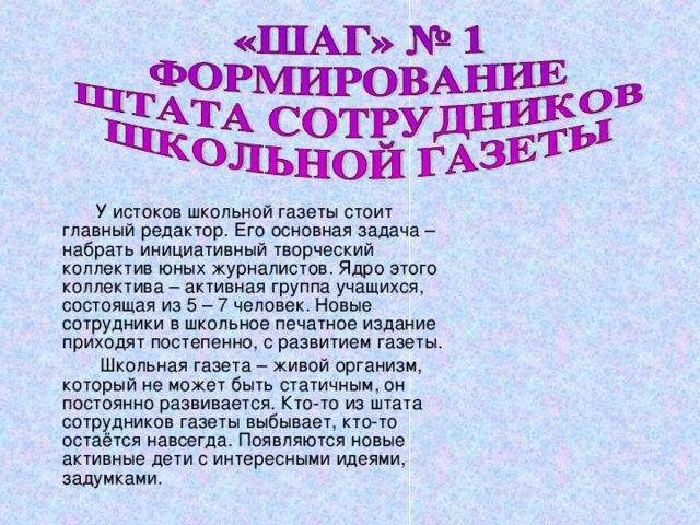  У истоков школьной газеты стоит главный редактор. Его основная задача – набрать инициативный творческий коллектив юных журналистов. Ядро этого коллектива – активная группа учащихся, состоящая из 5 – 7 человек. Новые сотрудники в школьное печатное издание приходят постепенно, с развитием газеты.  Школьная газета – живой организм, который не может быть статичным, он постоянно развивается. Кто-то из штата сотрудников газеты выбывает, кто-то остаётся навсегда. Появляются новые активные дети с интересными идеями, задумками. 