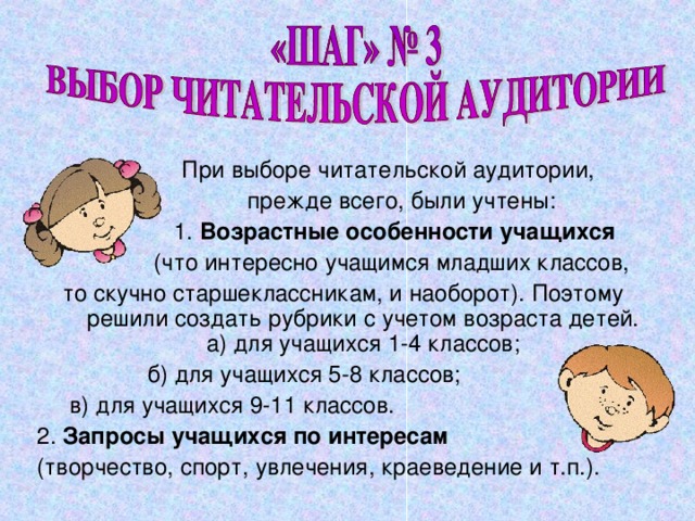  При выборе читательской аудитории,  прежде всего, были учтены:  1. Возрастные особенности учащихся   (что интересно учащимся младших классов, то скучно старшеклассникам, и наоборот). Поэтому решили создать рубрики с учетом возраста детей. а) для учащихся 1-4 классов;  б) для учащихся 5-8 классов;  в) для учащихся 9-11 классов. 2. Запросы учащихся по интересам (творчество, спорт, увлечения, краеведение и т.п.). 