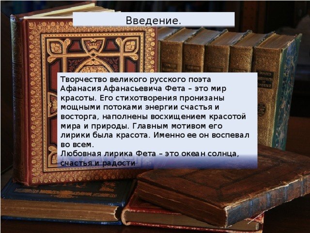 Введение. Творчество великого русского поэта Афанасия Афанасьевича Фета – это мир красоты. Его стихотворения проʜᴎɜаны мощными потоками энергии счастья и восторга, наполнены восхищением красотой мира и природы. Главным мотивом его лирики была красота. Именно ее он воспевал во всем. Любовная лирика Фета – это океан солнца, счастья и радости 