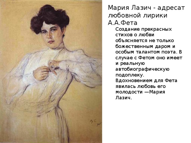 Мария Лазич - адресат любовной лирики А.А.Фета Создание прекрасных стихов о любви объясняется не только божественным даром и особым талантом поэта. В случае с Фетом оно имеет и реальную автобиографическую подоплеку. Вдохновением для Фета явилась любовь его молодости —Мария Лазич. 