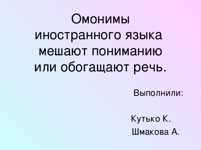  Омонимы  иностранного языка  мешают пониманию  или обогащают речь.    Выполнили:  Кутько К.  Шмакова А. 