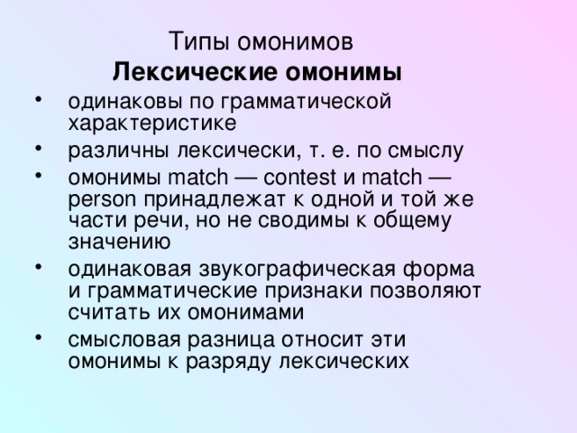 Типы омонимов Лексические омонимы  одинаковы по грамматической характеристике различны лексически, т. е. по смыслу омонимы match — contest и match — person принадлежат к одной и той же части речи, но не сводимы к общему значению одинаковая звукографическая форма и грамматические признаки позволяют считать их омонимами смысловая разница относит эти омонимы к разряду лексических 