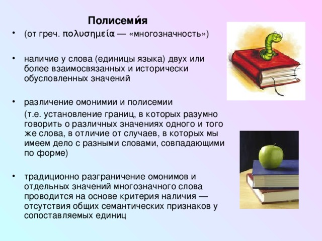 Полисеми́я  (от греч. πολυσημεία  — «многозначность»)  наличие у слова (единицы языка) двух или более взаимосвязанных и исторически обусловленных значений различение омонимии и полисемии  (т.е. установление границ, в которых разумно говорить о различных значениях одного и того же слова, в отличие от случаев, в которых мы имеем дело с разными словами, совпадающими по форме) традиционно разграничение омонимов и отдельных значений многозначного слова проводится на основе критерия наличия — отсутствия общих семантических признаков у сопоставляемых единиц 