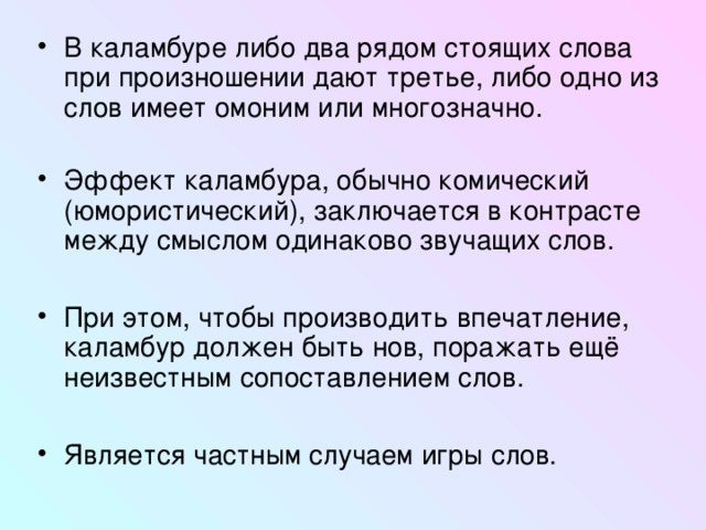 В каламбуре либо два рядом стоящих слова при произношении дают третье, либо одно из слов имеет омоним или многозначно. Эффект каламбура, обычно комический (юмористический), заключается в контрасте между смыслом одинаково звучащих слов.  При этом, чтобы производить впечатление, каламбур должен быть нов, поражать ещё неизвестным сопоставлением слов.  Является частным случаем игры слов.  