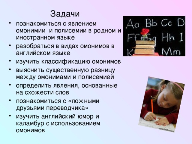 Задачи познакомиться с явлением омонимии и полисемии в родном и иностранном языке разобраться в видах омонимов в английском языке изучить классификацию омонимов выяснить существенную разницу между омонимами и полисемией определить явления, основанные на схожести слов познакомиться с «ложными друзьями переводчика» изучить английский юмор и каламбур с использованием омонимов 