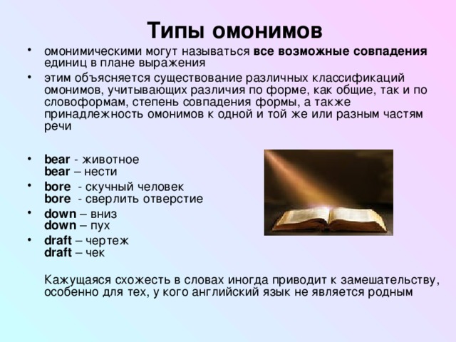 Типы омонимов омонимическими могут называться все возможные совпадения единиц в плане выражения этим объясняется существование различных классификаций омонимов, учитывающих различия по форме, как общие, так и по словоформам, степень совпадения формы, а также принадлежность омонимов к одной и той же или разным частям речи  bear - животное  bear – нести bore  - скучный человек  bore  - сверлить отверстие down – вниз  down – пух draft – чертеж  draft – чек  Кажущаяся схожесть в словах иногда приводит к замешательству, особенно для тех, у кого английский язык не является родным 