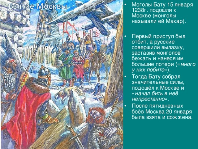 Моголы Бату 15 января 1238г. подошли к Москве (монголы называли ей Макар).  Первый приступ был отбит, а русские совершили вылазку, заставив монголов бежать и нанеся им большие потери (« много у них побито »). Тогда Бату собрал значительные силы, подошёл к Москве и « начал бить в неё непрестанно ». После пятидневных боёв Москва 20 января была взята и сожжена. 